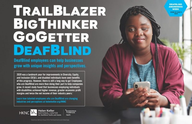 Large wording on left of poster: TrailBlazer BigThinker GoGetter DeafBlind. Smaller wording on left of poster: DeafBlind employees can help businesses grow with unique insights and perspectives. 2020 was a landmark year for improvements in Diversity, Equity, and Inclusion (DE&I), and disabled individuals have seen benefits of this progress. However, there is still a long way to go! Employees who are DeafBlind are more than doing their part to help companies grow. A recent study found that businesses employing individuals with disabilities achieved higher revenue, greater economic profit margins and twice the net income of their industry peers. Learn how talented employees who are DeafBlind are changing industries and perceptions at helenkeller.org/HKNC. DeafBlind Awareness Week June 27-July 3, 2021. Image on right of poster: A young woman with dark skin and long box braids wearing a grey round necked shirt and a dark pink jacket sits at a desk smiling at the camera and holding a cell phone in front of her. Her left eye is almost completely closed. Behind her is a window and green plant.